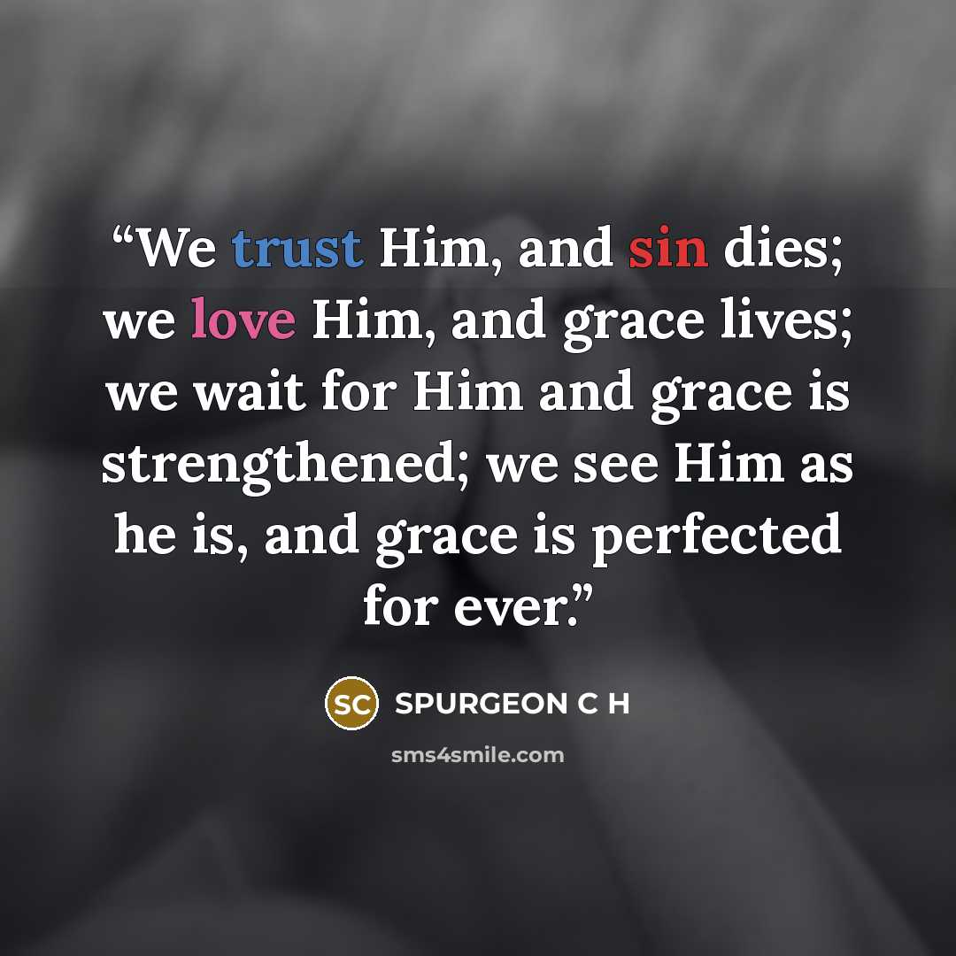 “We trust Him, and sin dies; we love Him, and grace lives; we wait for Him and grace is strengthened; we see Him as he is, and grace is perfected for ever.” quote by SPURGEON C H