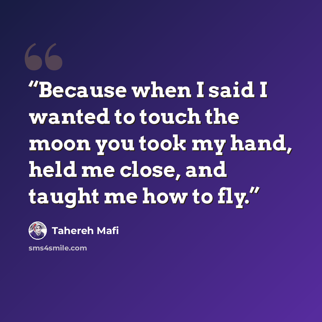 “Because when I said I wanted to touch the moon you took my hand, held me close, and taught me how to fly.” quote by Tahereh Mafi