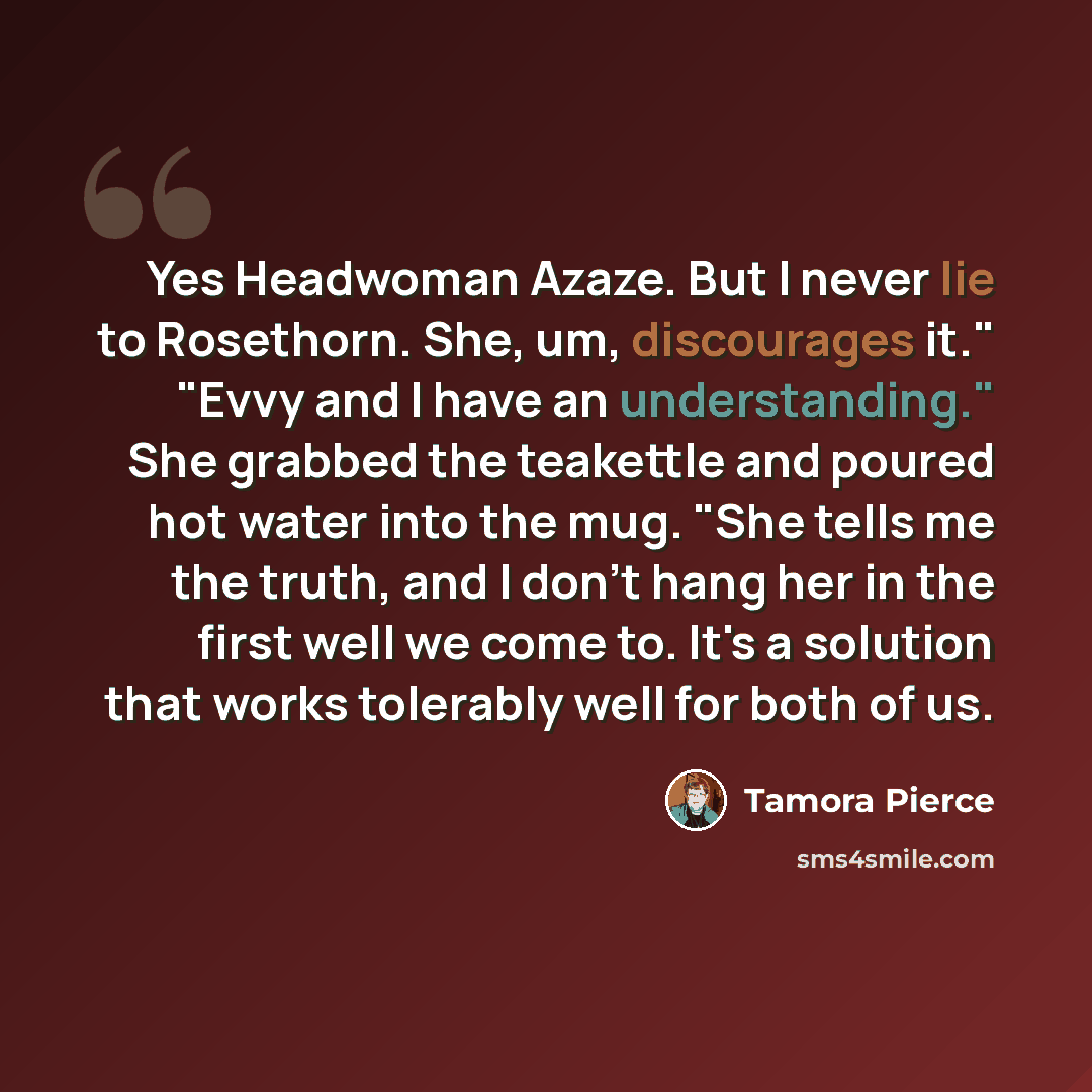 “Yes Headwoman Azaze. But I never lie to Rosethorn. She, um, discourages it." "Evvy and I have an understanding." She grabbed the teakettle and poured hot water into the mug. "She tells me the truth, and I don't hang her in the first well we come to. It's a solution that works tolerably well for…” quote by Tamora Pierce