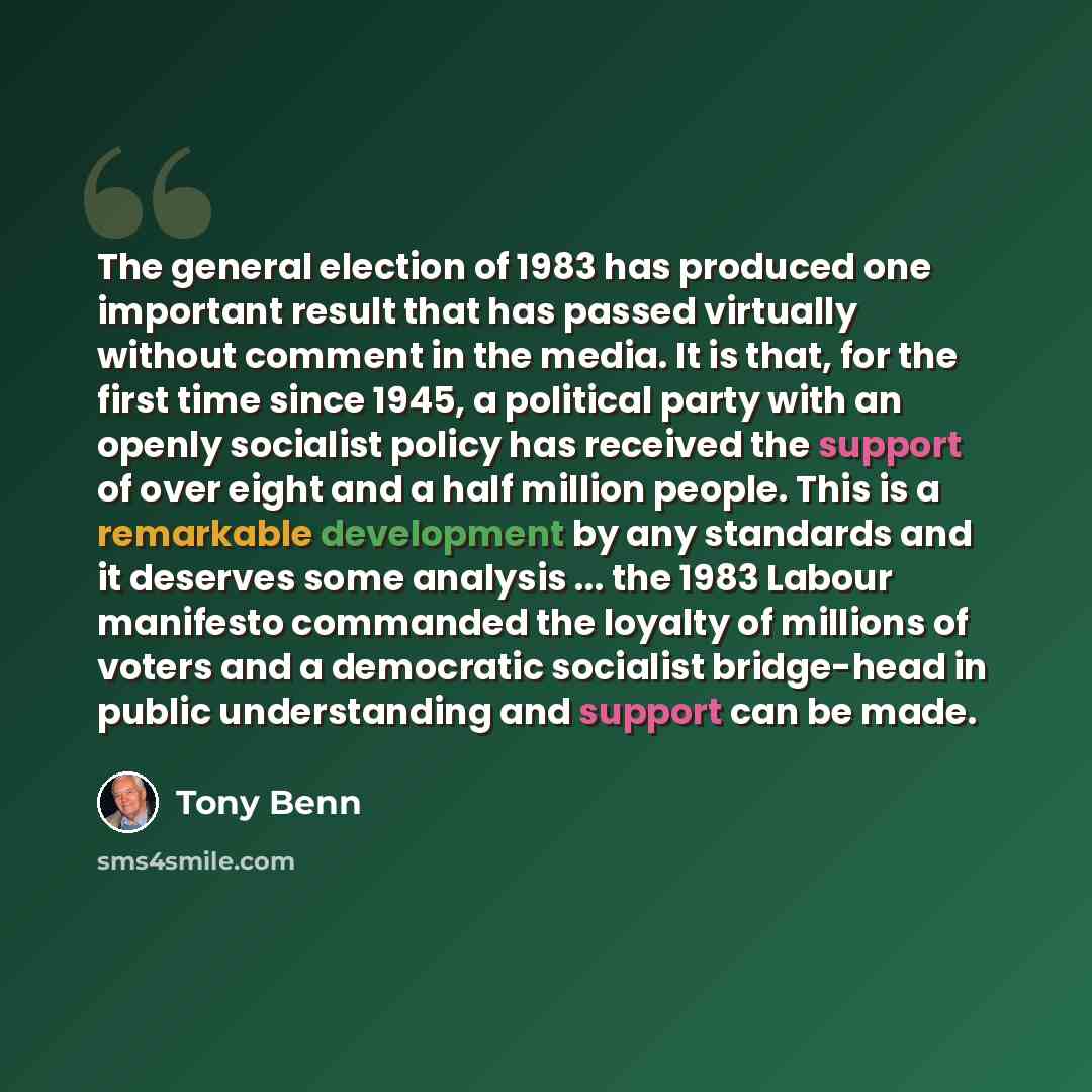 “The general election of 1983 has produced one important result that has passed virtually without comment in the media. It is that, for the first time since 1945, a political party with an openly socialist policy has received the support of over eight and a half million people. This is a remarkable…” quote by Tony Benn