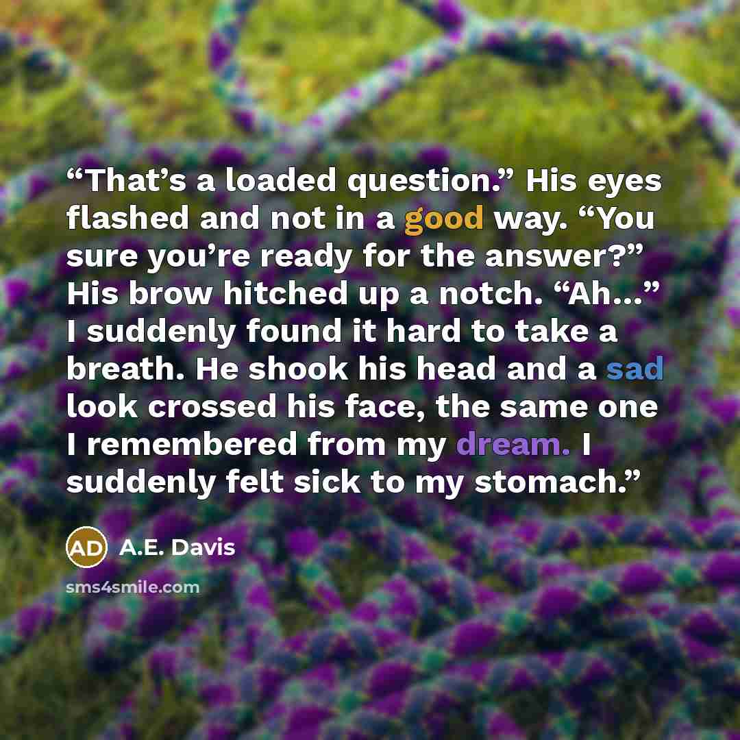 “That’s a loaded question.” His eyes flashed and not in a good way. “You sure you’re ready for the answer?” His brow hitched up a notch. “Ah…” I suddenly found it hard to take a breath. He shook his head and a sad look crossed his face, the same one I remembered from my dream. I suddenly felt sick…” quote by A.E. Davis