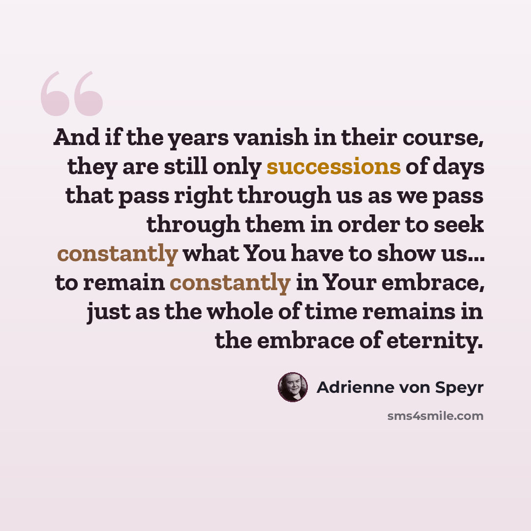 “And if the years vanish in their course, they are still only successions of days that pass right through us as we pass through them in order to seek constantly what You have to show us... to remain constantly in Your embrace, just as the whole of time remains in the embrace of eternity.” quote by Adrienne von Speyr