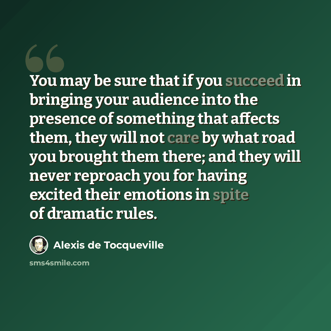 “You may be sure that if you succeed in bringing your audience into the presence of something that affects them, they will not care by what road you brought them there; and they will never reproach you for having excited their emotions in spite of dramatic rules.” quote by Alexis de Tocqueville