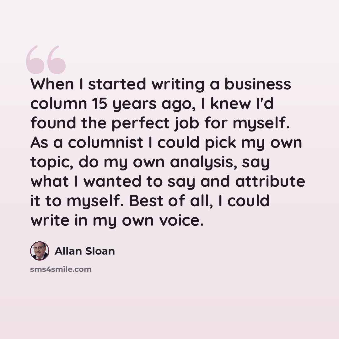 “When I started writing a business column 15 years ago, I knew I'd found the perfect job for myself. As a columnist I could pick my own topic, do my own analysis, say what I wanted to say and attribute it to myself. Best of all, I could write in my own voice.” quote by Allan Sloan