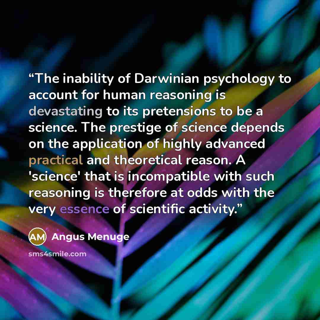 “The inability of Darwinian psychology to account for human reasoning is devastating to its pretensions to be a science. The prestige of science depends on the application of highly advanced practical and theoretical reason. A 'science' that is incompatible with such reasoning is therefore at odds…” quote by Angus Menuge