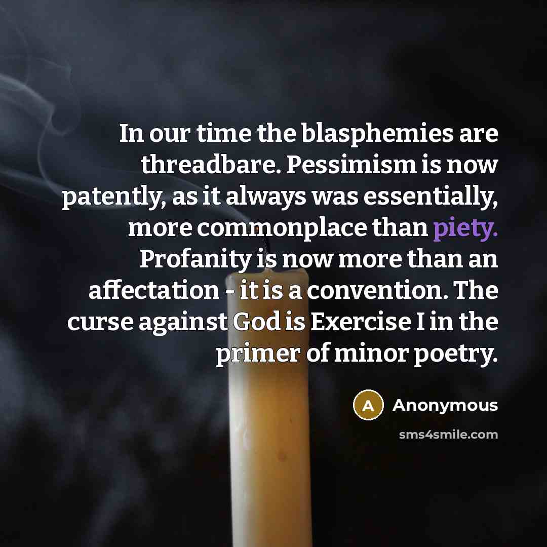 “In our time the blasphemies are threadbare. Pessimism is now patently, as it always was essentially, more commonplace than piety. Profanity is now more than an affectation - it is a convention. The curse against God is Exercise I in the primer of minor poetry.” quote by Anonymous
