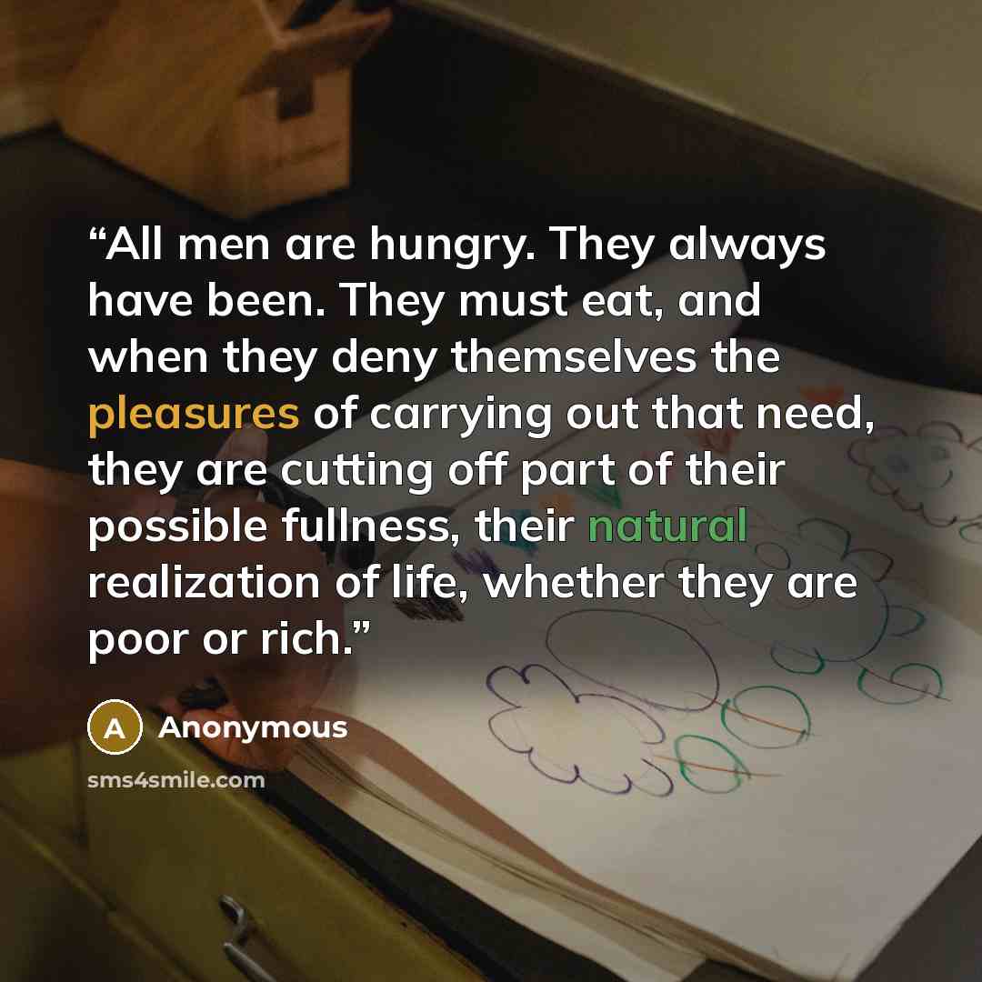 “All men are hungry. They always have been. They must eat, and when they deny themselves the pleasures of carrying out that need, they are cutting off part of their possible fullness, their natural realization of life, whether they are poor or rich.” quote by Anonymous