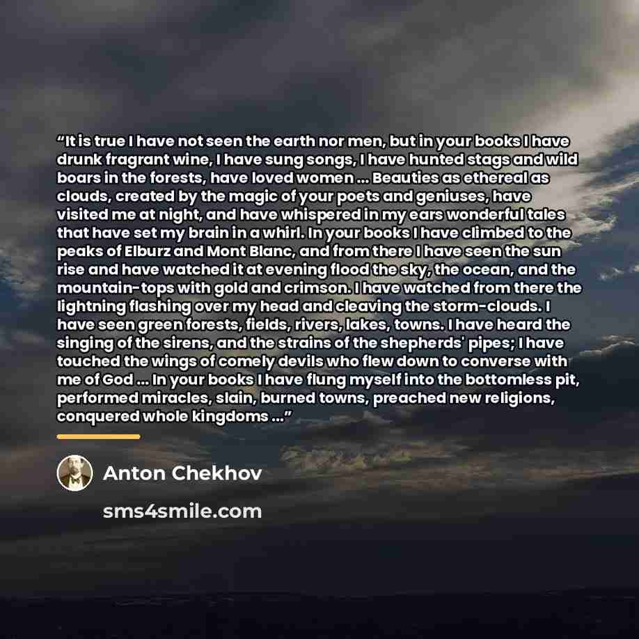 “It is true I have not seen the earth nor men, but in your books I have drunk fragrant wine, I have sung songs, I have hunted stags and wild boars in the forests, have loved women ... Beauties as ethereal as clouds, created by the magic of your poets and geniuses, have visited me at night, and have…” quote by Anton Chekhov