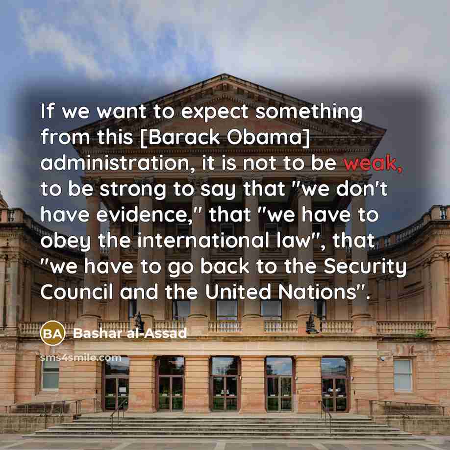 “If we want to expect something from this [Barack Obama] administration, it is not to be weak, to be strong to say that "we don't have evidence," that "we have to obey the international law", that "we have to go back to the Security Council and the United Nations".” quote by Bashar al-Assad
