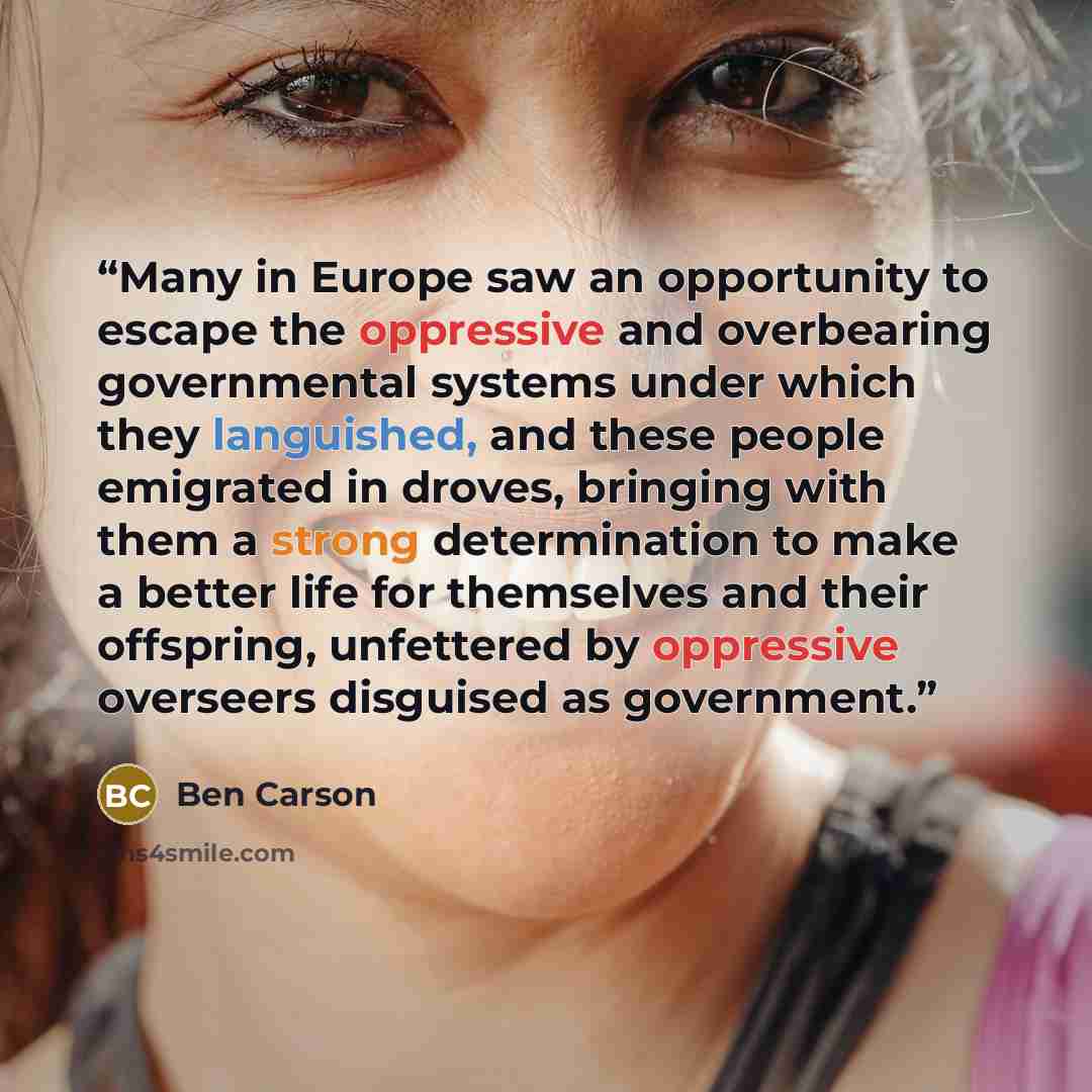 “Many in Europe saw an opportunity to escape the oppressive and overbearing governmental systems under which they languished, and these people emigrated in droves, bringing with them a strong determination to make a better life for themselves and their offspring, unfettered by oppressive overseers…” quote by Ben Carson