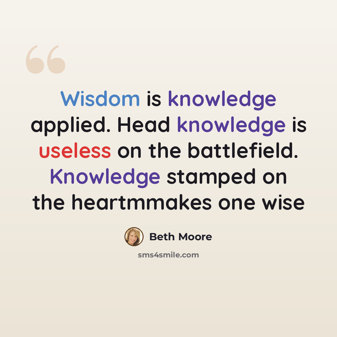 “Wisdom is knowledge applied. Head knowledge is useless on the battlefield. Knowledge stamped on the heartmmakes one wise” quote by Beth Moore