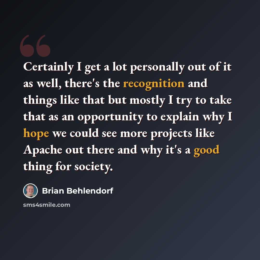 “Certainly I get a lot personally out of it as well, there's the recognition and things like that but mostly I try to take that as an opportunity to explain why I hope we could see more projects like Apache out there and why it's a good thing for society.” quote by Brian Behlendorf