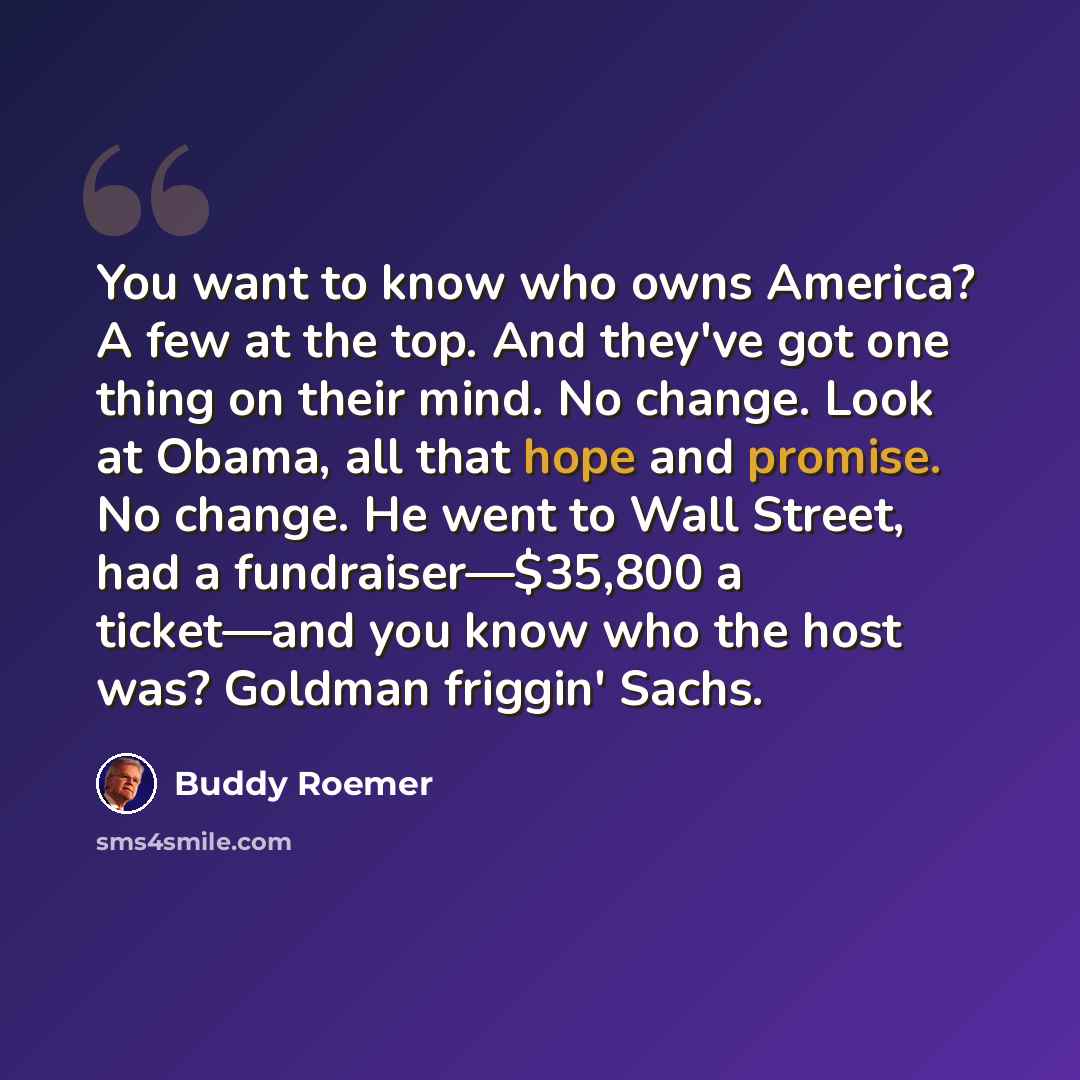 “You want to know who owns America? A few at the top. And they've got one thing on their mind. No change. Look at Obama, all that hope and promise. No change. He went to Wall Street, had a fundraiser—$35,800 a ticket—and you know who the host was? Goldman friggin' Sachs.” quote by Buddy Roemer