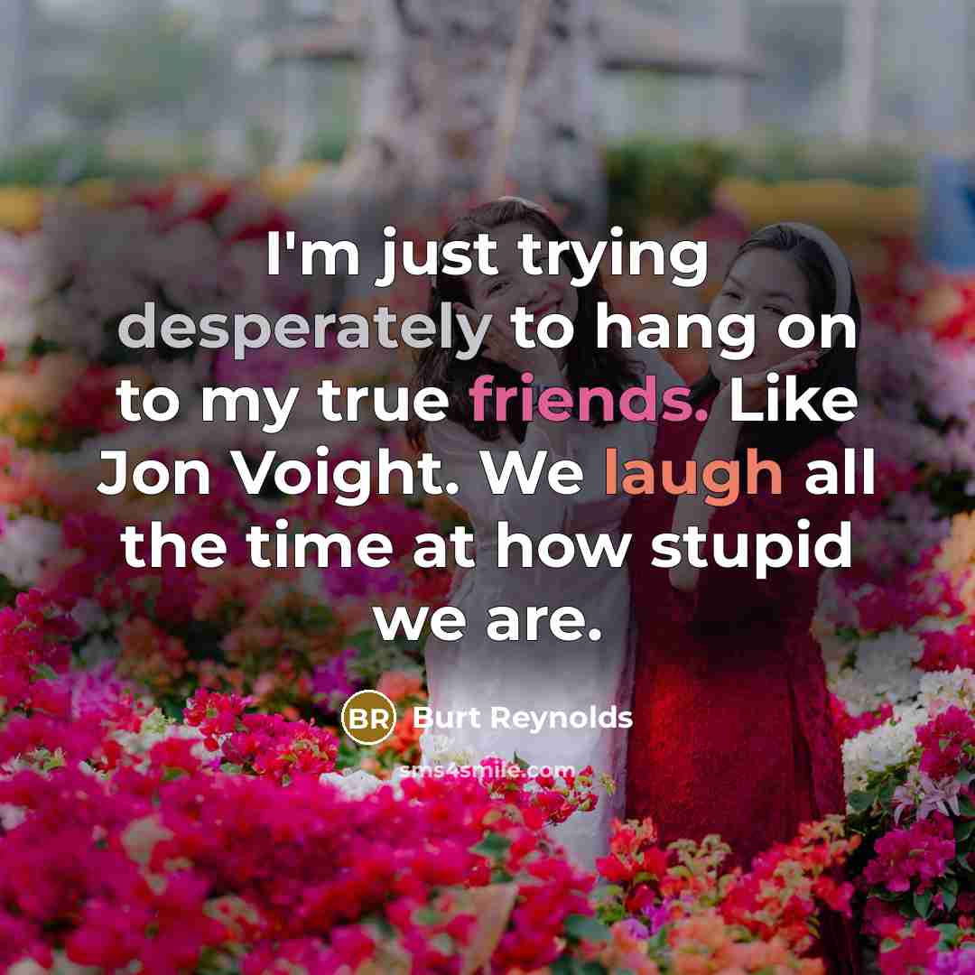 “I'm just trying desperately to hang on to my true friends. Like Jon Voight. We laugh all the time at how stupid we are.” quote by Burt Reynolds