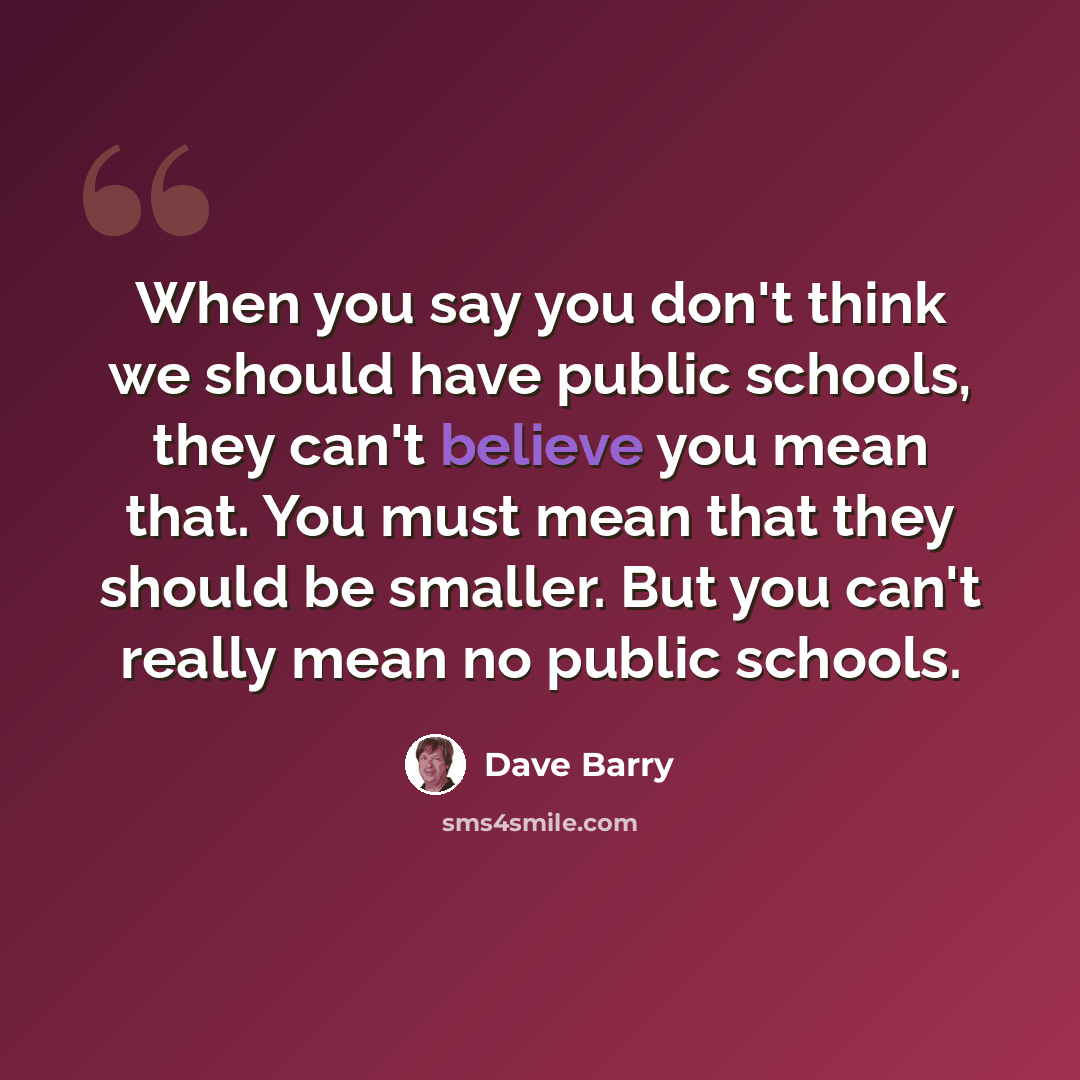 “When you say you don't think we should have public schools, they can't believe you mean that. You must mean that they should be smaller. But you can't really mean no public schools.” quote by Dave Barry