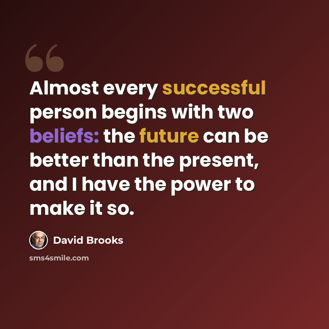 “Almost every successful person begins with two beliefs: the future can be better than the present, and I have the power to make it so.” quote by David Brooks