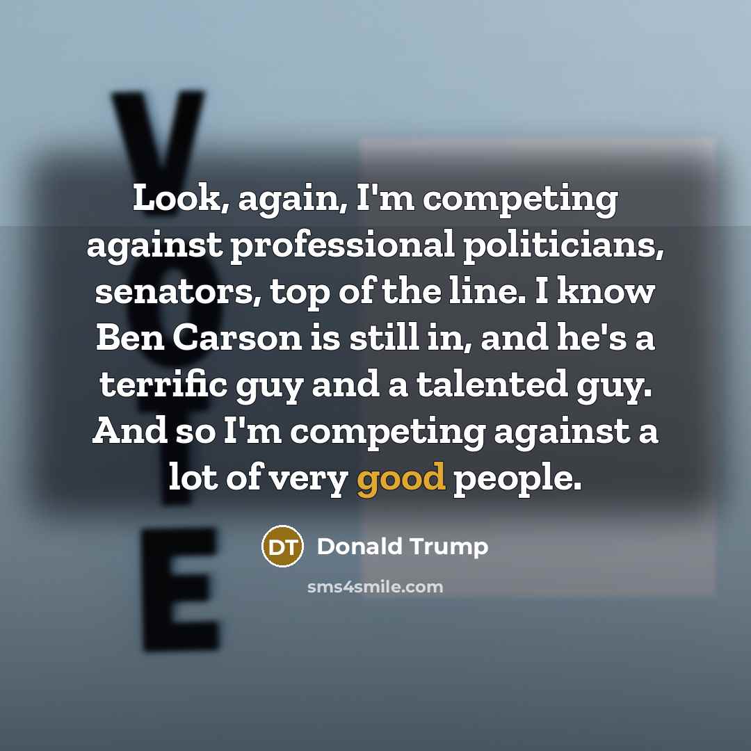 “Look, again, I'm competing against professional politicians, senators, top of the line. I know Ben Carson is still in, and he's a terrific guy and a talented guy. And so I'm competing against a lot of very good people.” quote by Donald Trump