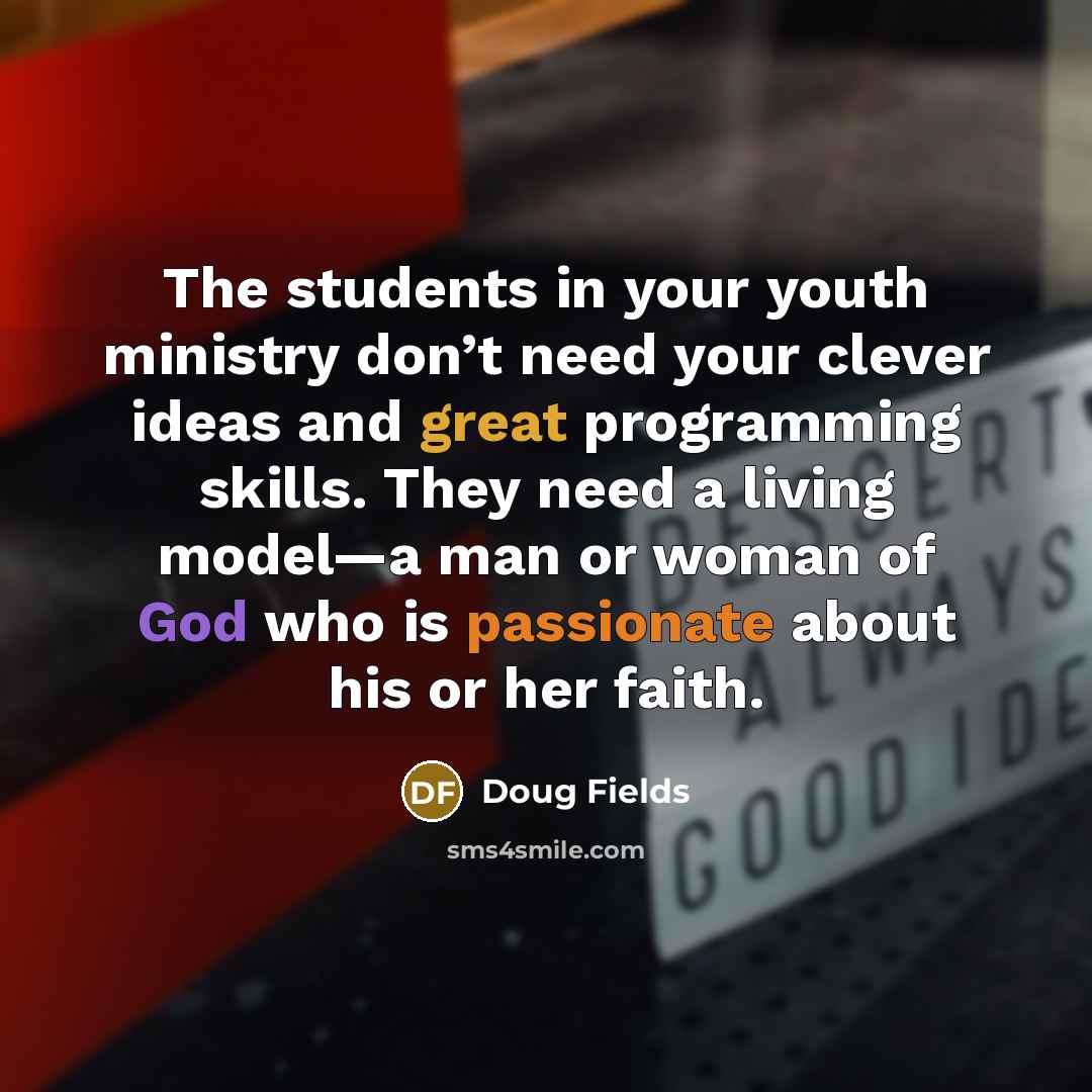 “The students in your youth ministry don’t need your clever ideas and great programming skills. They need a living model—a man or woman of God who is passionate about his or her faith.” quote by Doug Fields