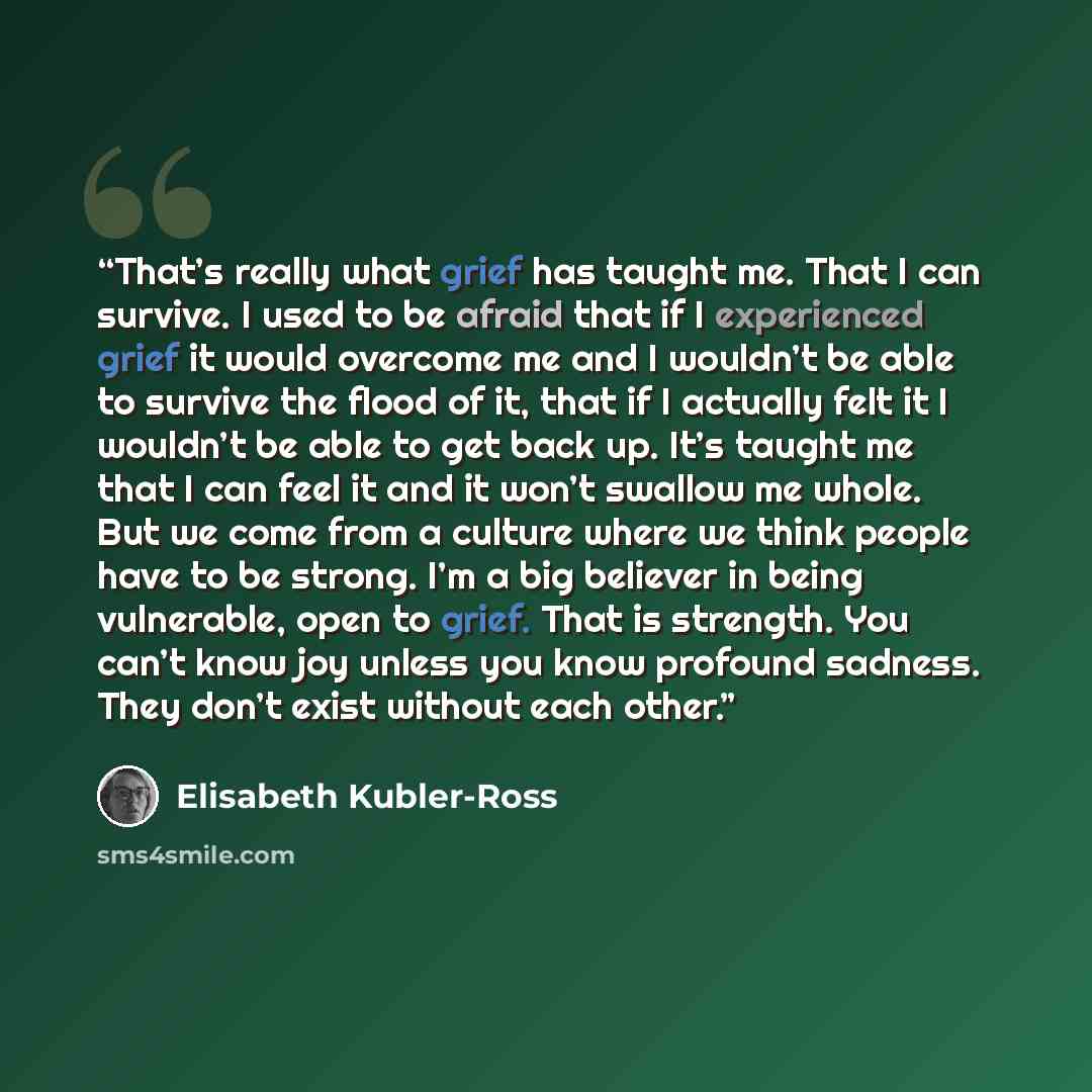 “That’s really what grief has taught me. That I can survive. I used to be afraid that if I experienced grief it would overcome me and I wouldn’t be able to survive the flood of it, that if I actually felt it I wouldn’t be able to get back up. It’s taught me that I can feel it and it won’t swallow…” quote by Elisabeth Kübler-Ross