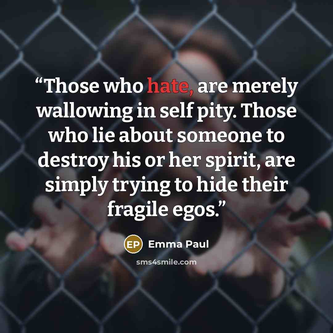“Those who hate, are merely wallowing in self pity. Those who lie about someone to destroy his or her spirit, are simply trying to hide their fragile egos.” quote by Emma Paul