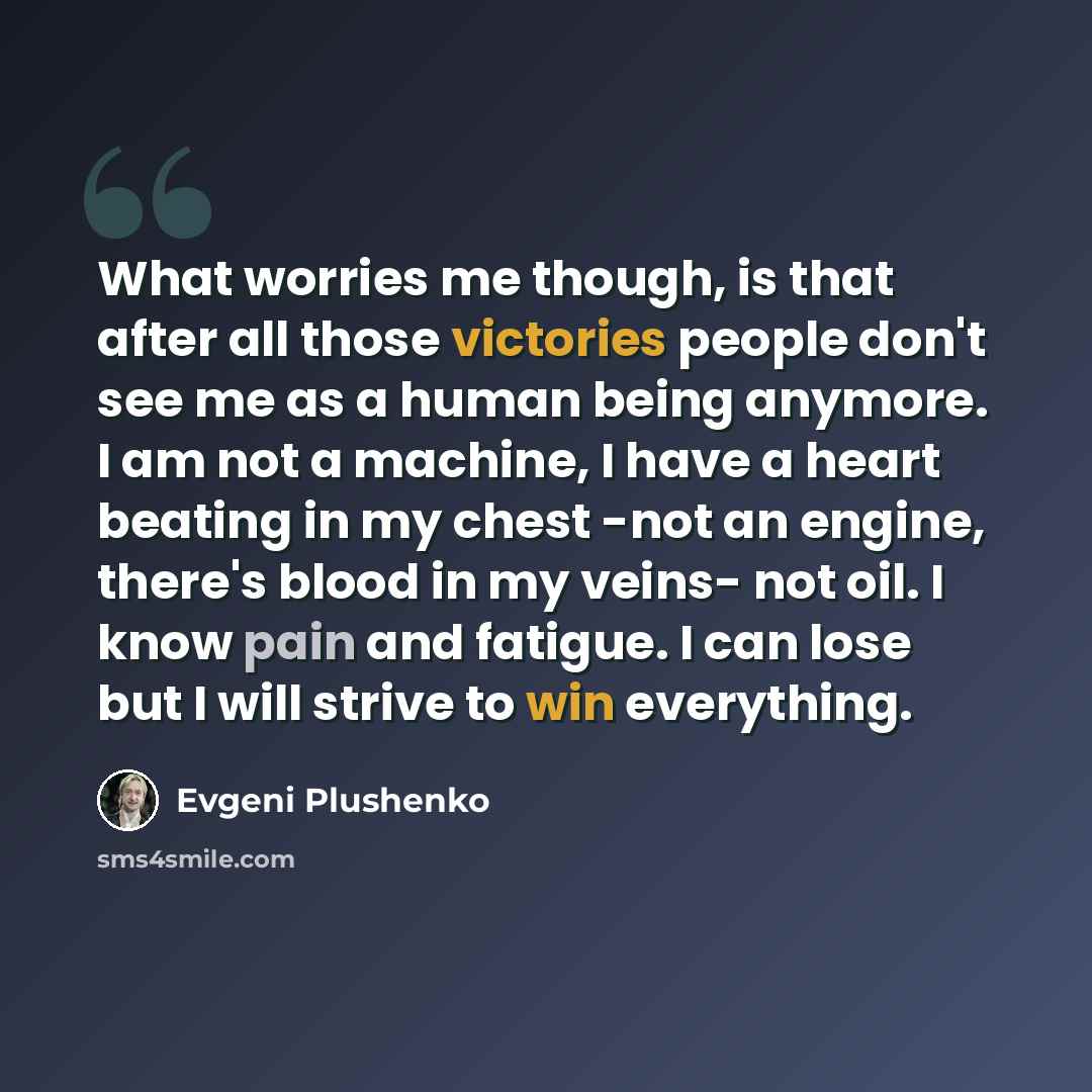 “What worries me though, is that after all those victories people don't see me as a human being anymore. I am not a machine, I have a heart beating in my chest -not an engine, there's blood in my veins- not oil. I know pain and fatigue. I can lose but I will strive to win everything.” quote by Evgeni Plushenko