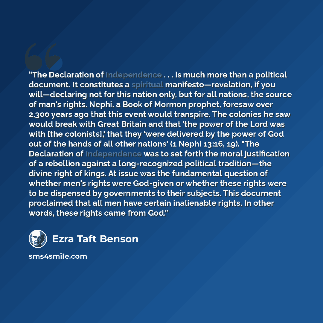 “The Declaration of Independence . . . is much more than a political document. It constitutes a spiritual manifesto—revelation, if you will—declaring not for this nation only, but for all nations, the source of man's rights. Nephi, a Book of Mormon prophet, foresaw over 2,300 years ago that this…” quote by Ezra Taft Benson