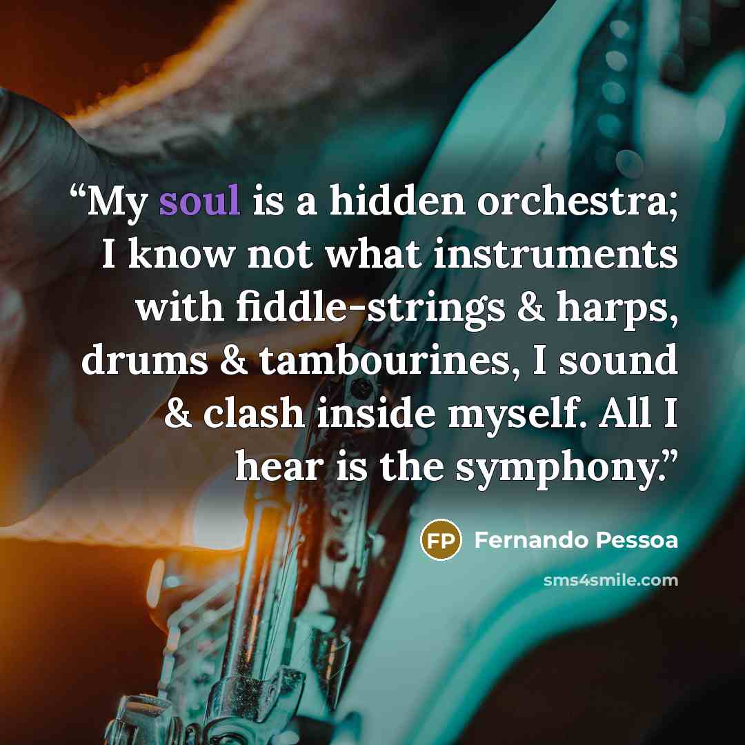 “My soul is a hidden orchestra; I know not what instruments with fiddle-strings & harps, drums & tambourines, I sound & clash inside myself. All I hear is the symphony.” quote by Fernando Pessoa