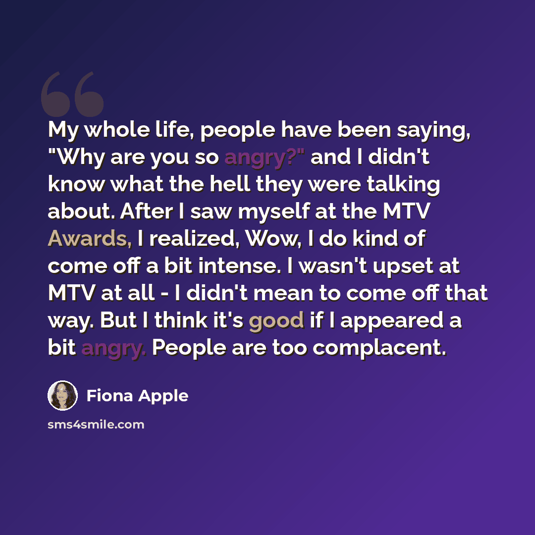 “My whole life, people have been saying, "Why are you so angry?" and I didn't know what the hell they were talking about. After I saw myself at the MTV Awards, I realized, Wow, I do kind of come off a bit intense. I wasn't upset at MTV at all - I didn't mean to come off that way. But I think it's…” quote by Fiona Apple