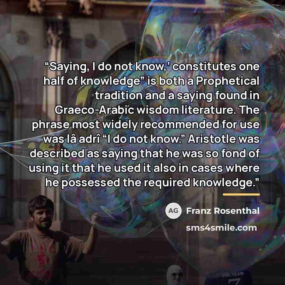 “Saying, I do not know,’ constitutes one half of knowledge” is both a Prophetical tradition and a saying found in Graeco-Arabic wisdom literature. The phrase most widely recommended for use was lâ adrî “I do not know.” Aristotle was described as saying that he was so fond of using it that he used…” quote by Franz Rosenthal