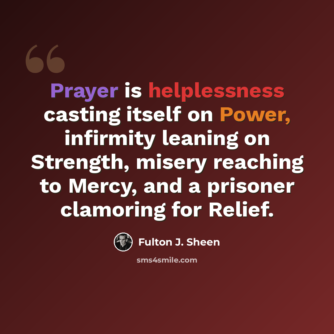 “Prayer is helplessness casting itself on Power, infirmity leaning on Strength, misery reaching to Mercy, and a prisoner clamoring for Relief.” quote by Fulton J. Sheen