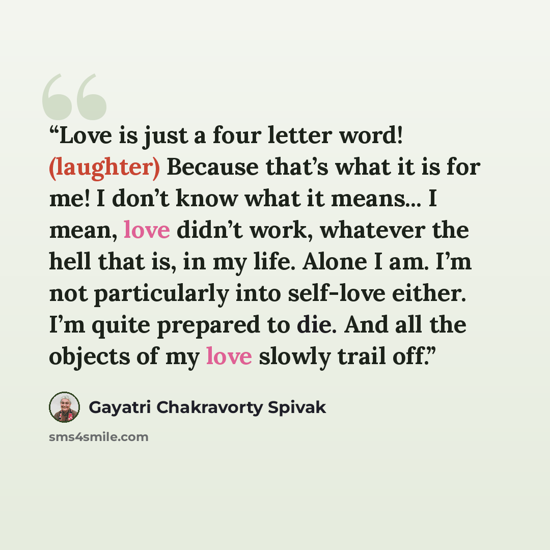 “Love is just a four letter word! (laughter) Because that’s what it is for me! I don’t know what it means... I mean, love didn’t work, whatever the hell that is, in my life. Alone I am. I’m not particularly into self-love either. I’m quite prepared to die. And all the objects of my love slowly…” quote by Gayatri Chakravorty Spivak