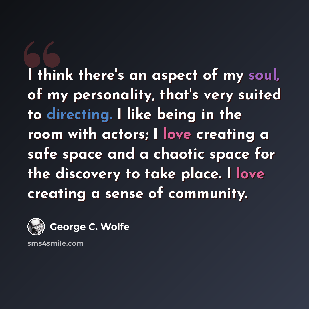 “I think there's an aspect of my soul, of my personality, that's very suited to directing. I like being in the room with actors; I love creating a safe space and a chaotic space for the discovery to take place. I love creating a sense of community.” quote by George C. Wolfe