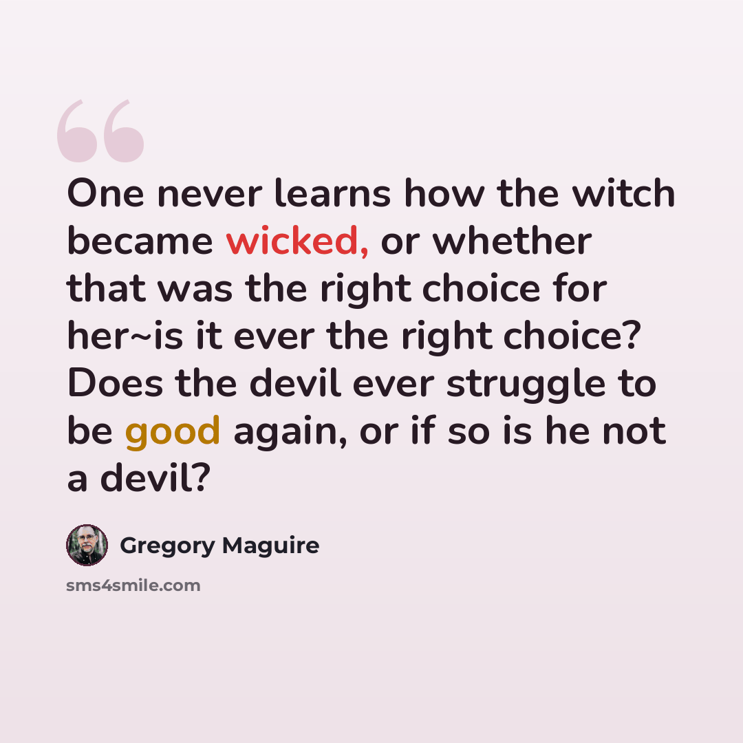 “One never learns how the witch became wicked, or whether that was the right choice for her~is it ever the right choice? Does the devil ever struggle to be good again, or if so is he not a devil?” quote by Gregory Maguire