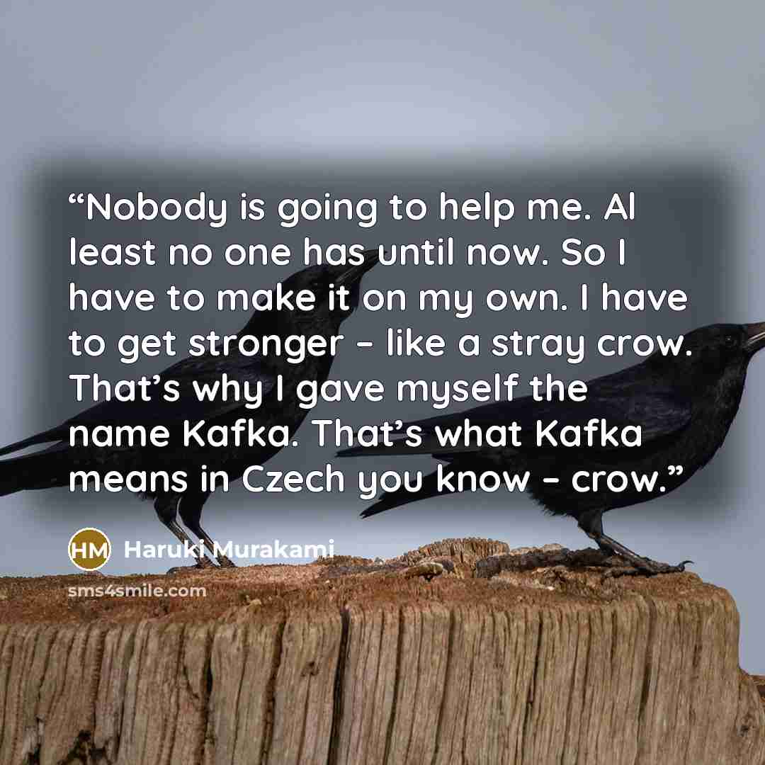 “Nobody is going to help me. Al least no one has until now. So I have to make it on my own. I have to get stronger – like a stray crow. That’s why I gave myself the name Kafka. That’s what Kafka means in Czech you know – crow.” quote by Haruki Murakami