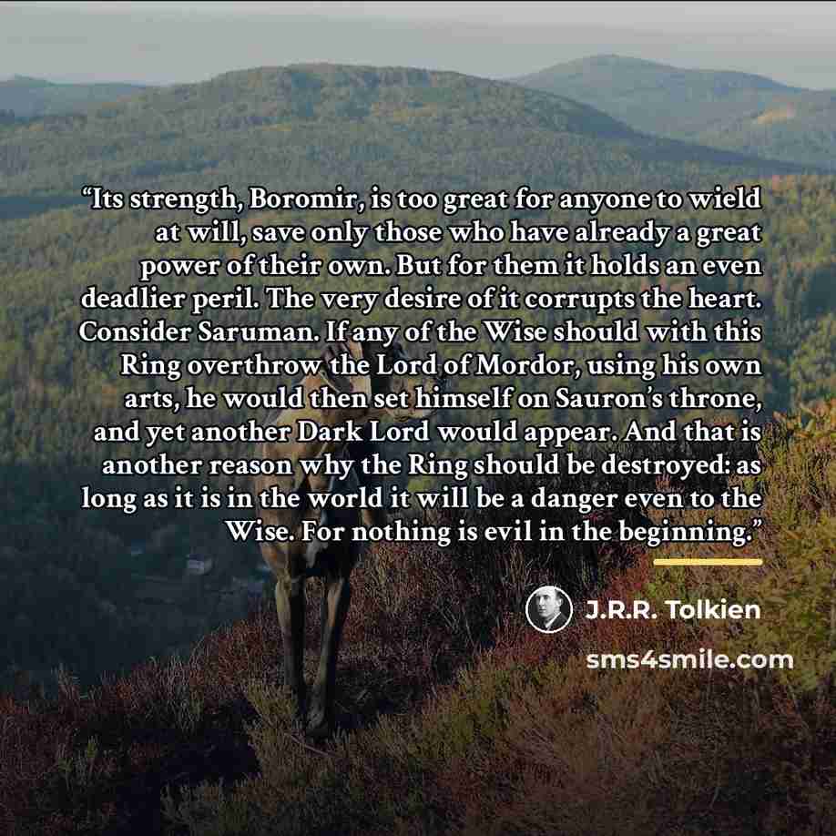 “Its strength, Boromir, is too great for anyone to wield at will, save only those who have already a great power of their own. But for them it holds an even deadlier peril. The very desire of it corrupts the heart. Consider Saruman. If any of the Wise should with this Ring overthrow the Lord of…” quote by J.R.R. Tolkien