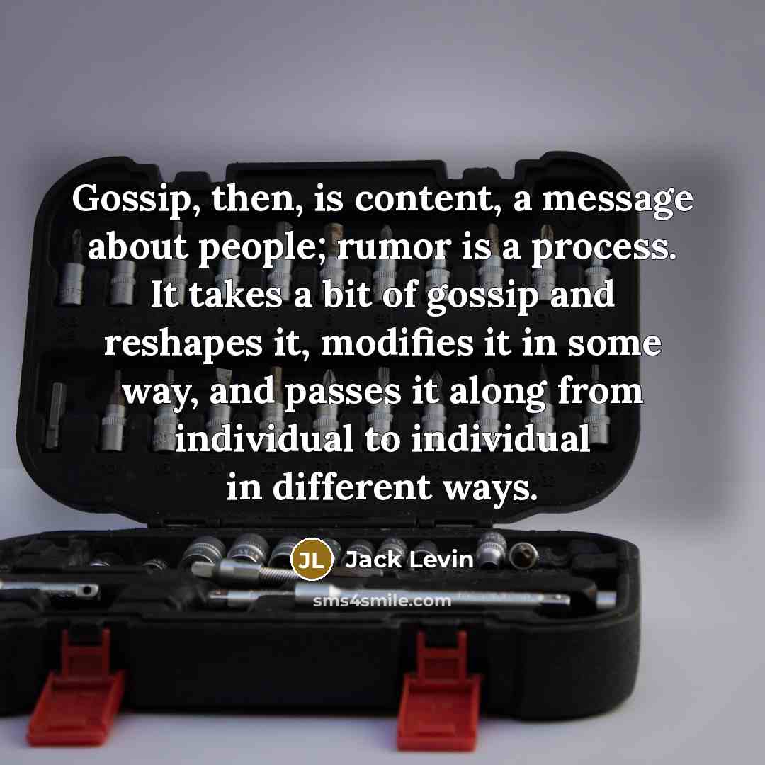 “Gossip, then, is content, a message about people; rumor is a process. It takes a bit of gossip and reshapes it, modifies it in some way, and passes it along from individual to individual in different ways.” quote by Jack Levin