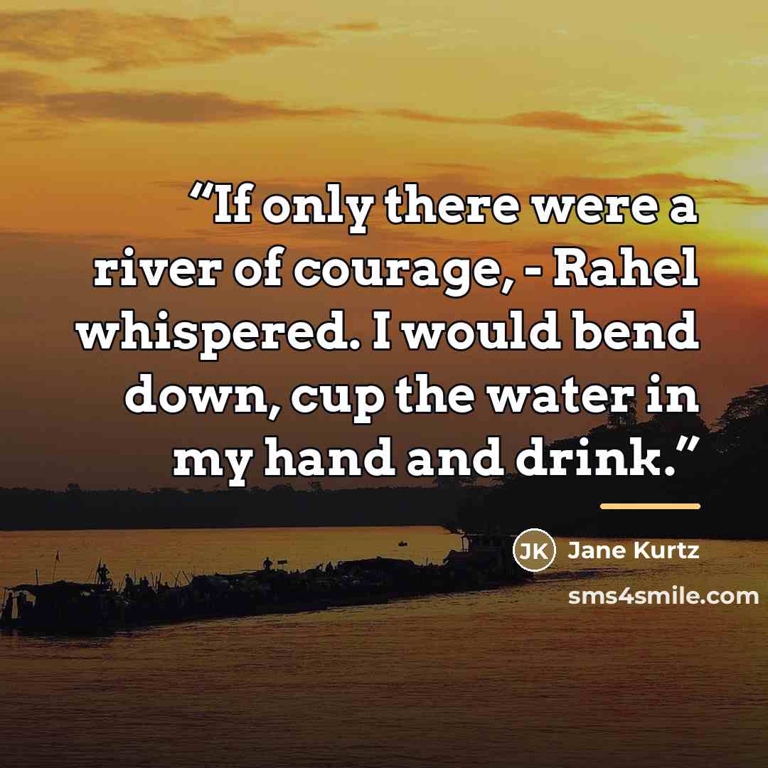 “If only there were a river of courage, - Rahel whispered. I would bend down, cup the water in my hand and drink.” quote by Jane Kurtz