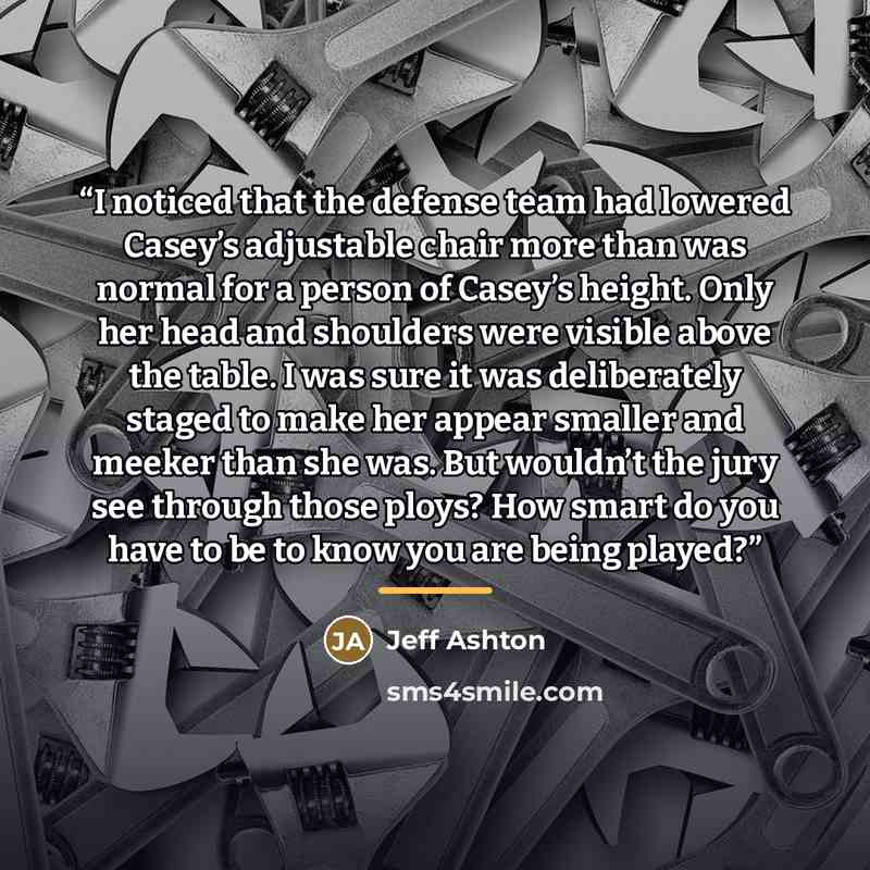 “I noticed that the defense team had lowered Casey’s adjustable chair more than was normal for a person of Casey’s height. Only her head and shoulders were visible above the table. I was sure it was deliberately staged to make her appear smaller and meeker than she was. But wouldn’t the jury see…” quote by Jeff Ashton