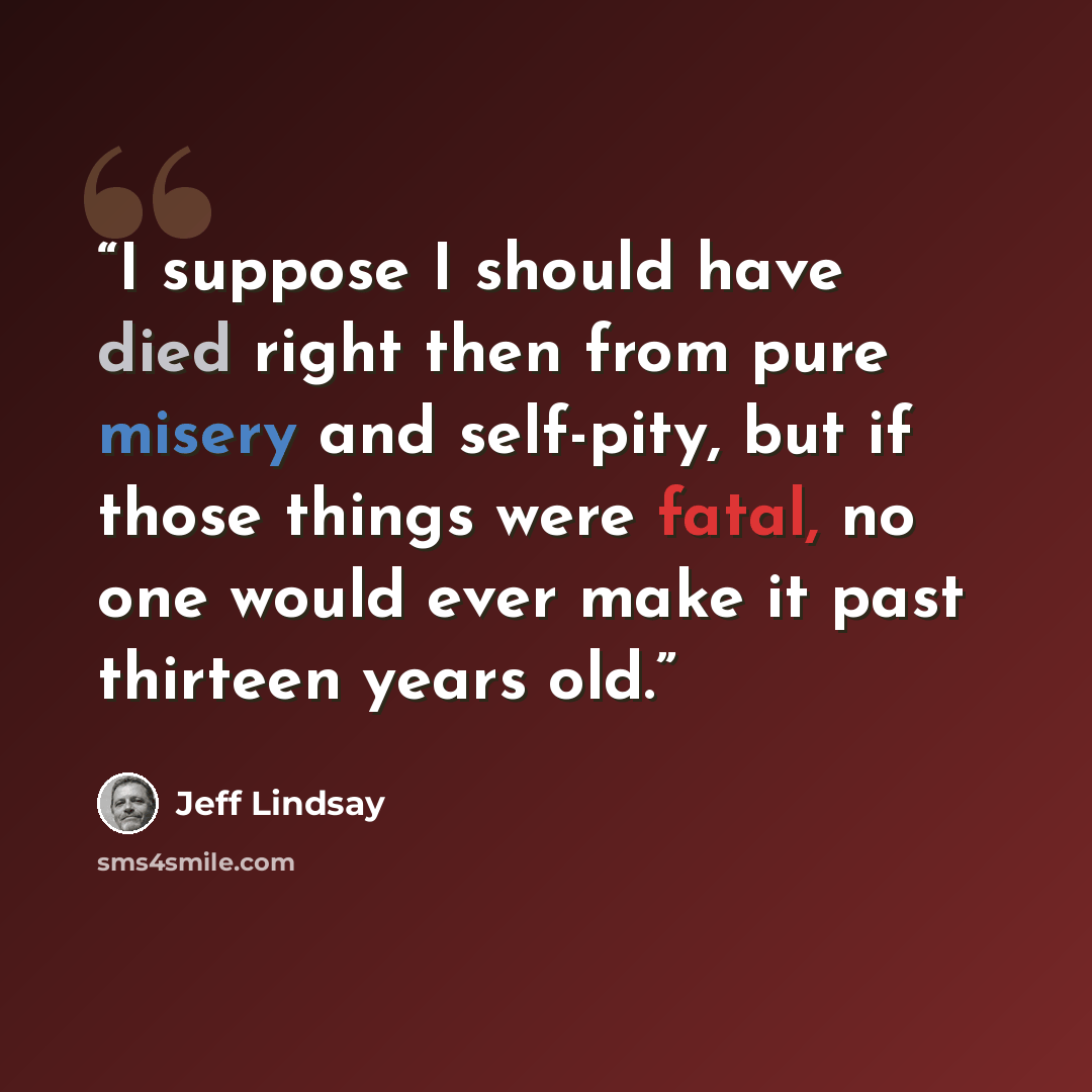 “I suppose I should have died right then from pure misery and self-pity, but if those things were fatal, no one would ever make it past thirteen years old.” quote by Jeff Lindsay