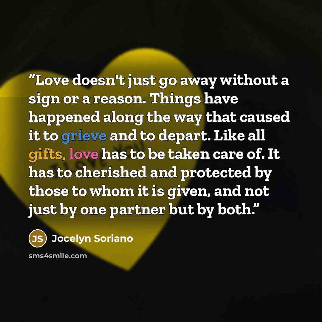 “Love doesn't just go away without a sign or a reason. Things have happened along the way that caused it to grieve and to depart. Like all gifts, love has to be taken care of. It has to cherished and protected by those to whom it is given, and not just by one partner but by both.” quote by Jocelyn Soriano