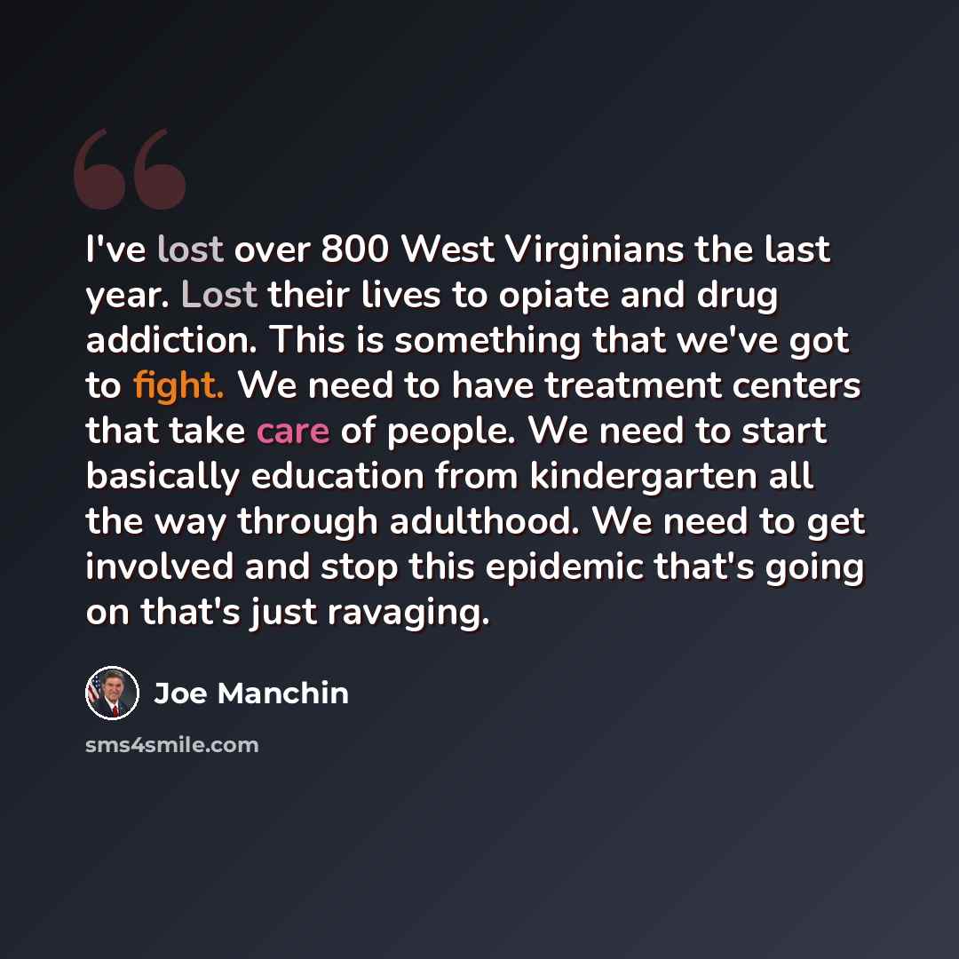 “I've lost over 800 West Virginians the last year. Lost their lives to opiate and drug addiction. This is something that we've got to fight. We need to have treatment centers that take care of people. We need to start basically education from kindergarten all the way through adulthood. We need to…” quote by Joe Manchin