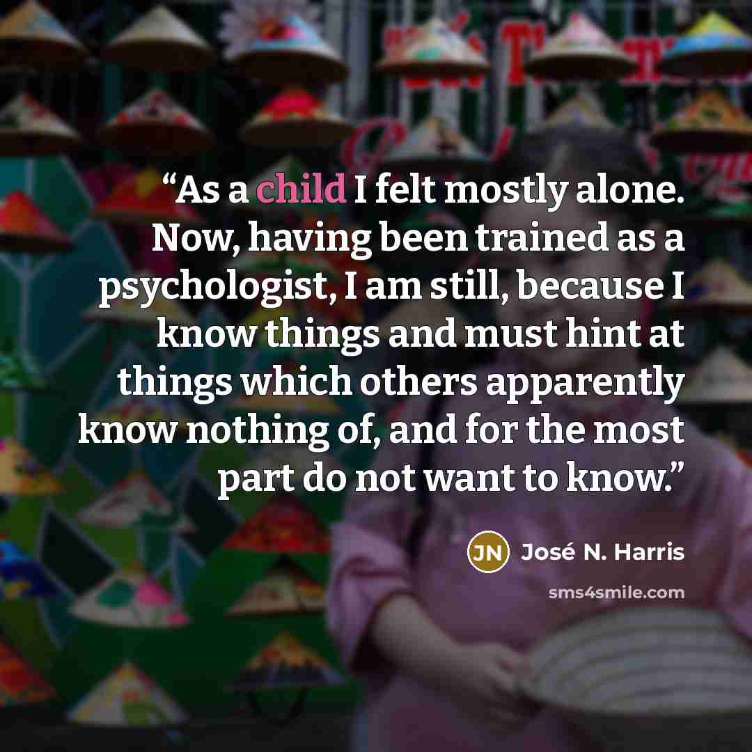 “As a child I felt mostly alone. Now, having been trained as a psychologist, I am still, because I know things and must hint at things which others apparently know nothing of, and for the most part do not want to know.” quote by José N. Harris