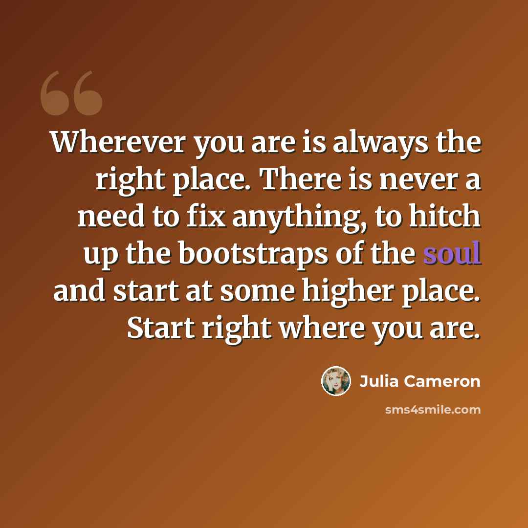 “Wherever you are is always the right place. There is never a need to fix anything, to hitch up the bootstraps of the soul and start at some higher place. Start right where you are.” quote by Julia Cameron