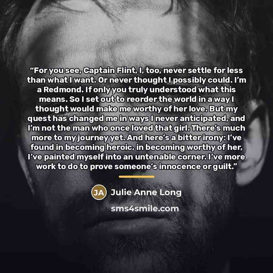 “For you see, Captain Flint, I, too, never settle for less than what I want. Or never thought I possibly could. I’m a Redmond. If only you truly understood what this means. So I set out to reorder the world in a way I thought would make me worthy of her love. But my quest has changed me in ways I…” quote by Julie Anne Long