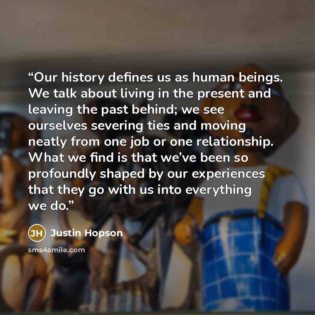 “Our history defines us as human beings. We talk about living in the present and leaving the past behind; we see ourselves severing ties and moving neatly from one job or one relationship. What we find is that we’ve been so profoundly shaped by our experiences that they go with us into everything…” quote by Justin Hopson