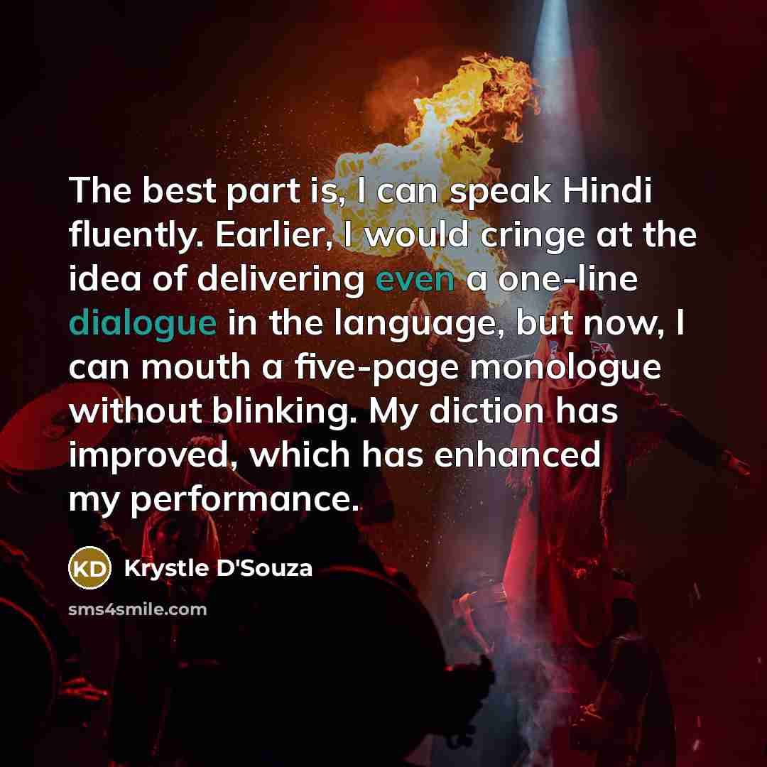 “The best part is, I can speak Hindi fluently. Earlier, I would cringe at the idea of delivering even a one-line dialogue in the language, but now, I can mouth a five-page monologue without blinking. My diction has improved, which has enhanced my performance.” quote by Krystle D'Souza