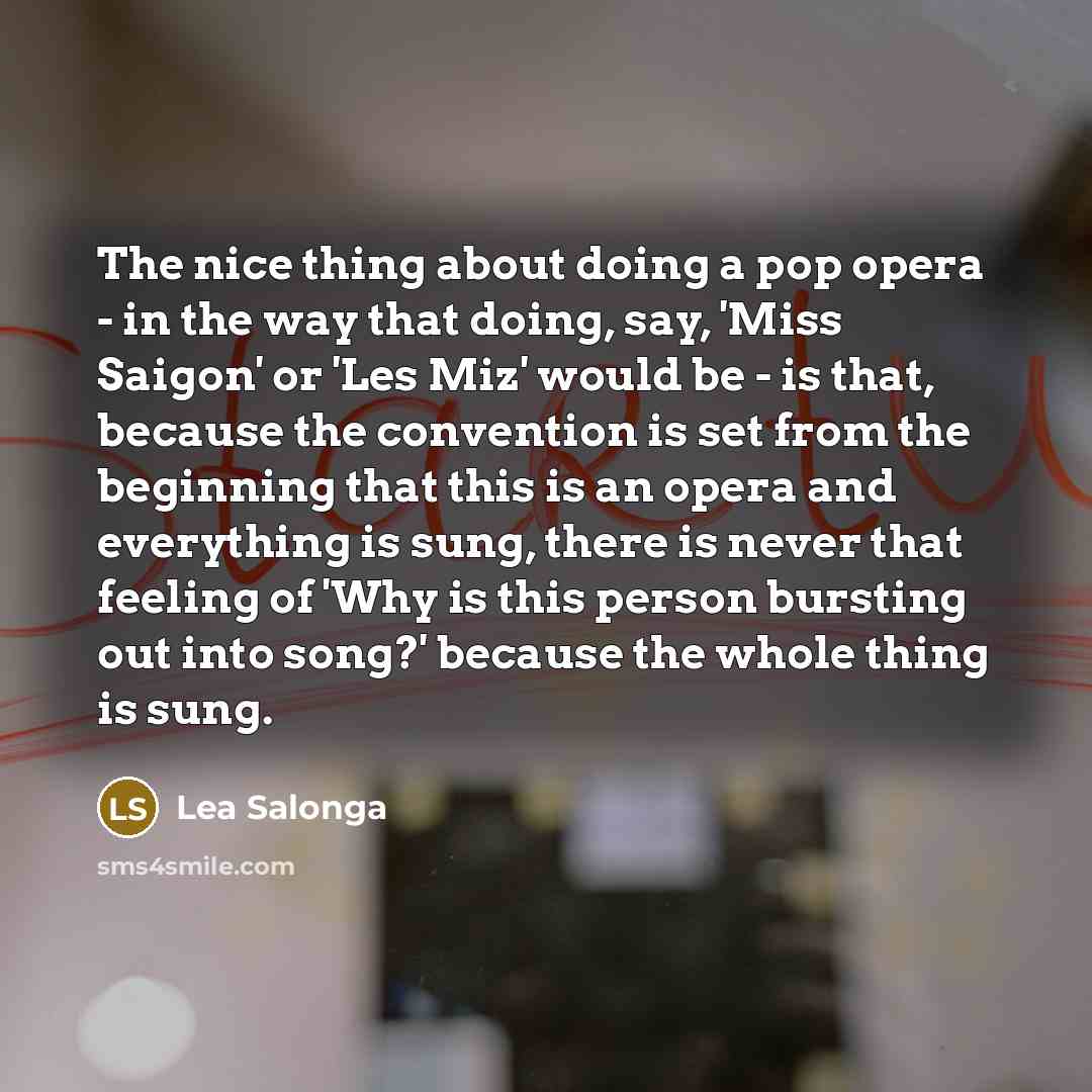 “The nice thing about doing a pop opera - in the way that doing, say, 'Miss Saigon' or 'Les Miz' would be - is that, because the convention is set from the beginning that this is an opera and everything is sung, there is never that feeling of 'Why is this person bursting out into song?' because the…” quote by Lea Salonga