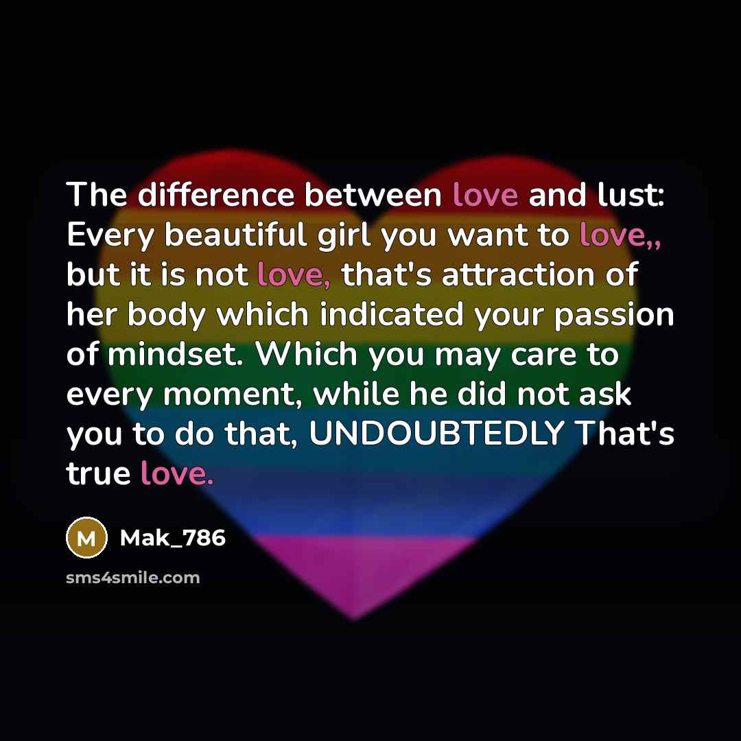 “The difference between love and lust: Every beautiful girl you want to love,, but it is not love, that's attraction of her body which indicated your passion of mindset. Which you may care to every moment, while he did not ask you to do that, UNDOUBTEDLY That's true love.” quote by Mak_786