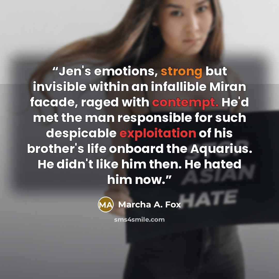 “Jen's emotions, strong but invisible within an infallible Miran facade, raged with contempt. He'd met the man responsible for such despicable exploitation of his brother's life onboard the Aquarius. He didn't like him then. He hated him now.” quote by Marcha A. Fox