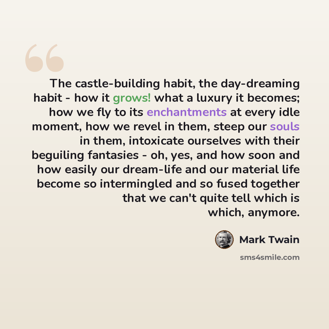 “The castle-building habit, the day-dreaming habit - how it grows! what a luxury it becomes; how we fly to its enchantments at every idle moment, how we revel in them, steep our souls in them, intoxicate ourselves with their beguiling fantasies - oh, yes, and how soon and how easily our dream-life…” quote by Mark Twain